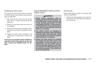 Installing top tether strap                            CHILD RESTRAINT INSTALLATION                   Front-facing
First, secure the child restraint with the seat belt   USING LATCH                                    Follow these steps to install a front-facing child
or LATCH System (rear outboard seat positions                                                         restraint using LATCH:
only), as applicable.                                                    WARNING
                                                                                                       1. Position the child restraint on the seat. Al-
                                                       ● Attach LATCH compatible child re-                ways follow the child restraint manufactur-
 1. Flip up the anchor cover from the anchor
                                                         straints only at the locations shown. For        er’s instructions.
    point which is located directly behind the
                                                         the LATCH lower anchor locations, see
    child seat.                                          “Lower Anchors and Tethers for CHil-
 2. Position the top tether strap over the top of        dren System (LATCH)” in this section. If
    the seatback.                                        a child restraint is not secured properly,
                                                         your child could be seriously injured or
 3. Secure the tether strap to the tether anchor         killed in an accident.
    bracket that provides the straightest instal-
    lation.                                            ● The LATCH anchors are designed to
                                                         withstand only those loads imposed by
 4. Tighten the tether strap according to the            correctly fitted child restraints. Under
    manufacturer’s instructions to remove any            no circumstance are they to be used for
    slack.                                               adult seat belts or harnesses.
If you have any questions when installing a            ● Inspect the lower anchors by inserting
top tether strap child restraint on the rear             your fingers into the lower anchor area
seat, consult your NISSAN dealer for de-                 and feeling to make sure there are no
tails.                                                   obstructions over the LATCH anchors,
                                                         such as seat belt webbing or seat cush-
                                                         ion material. The child restraint will not
                                                         be secured properly if the LATCH an-
                                                         chors are obstructed.




                                                                         Safety—Seats, seat belts and supplemental restraint system 1-27
 