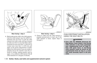 LRS0673                                           LRS0674                                      WRS0256
             Rear facing – step 3                                   Rear facing – step 4                 CHILD RESTRAINT INSTALLATION
                                                         5. Check to make sure the child restraint is
 4. Before placing the child in the child restraint,        properly secured prior to each use. If the
                                                                                                         USING THE SEAT BELTS
    hold the child restraint near the LATCH at-             child restraint is loose, repeat steps 2
    tachment and use force to push the child                through 4.                                                   WARNING
    restraint from side to side, and tug it forward                                                      ● Even with the NISSAN Advanced Air
    to make sure that it is securely held in place.                                                        Bag System, never install a rear-facing
    It should not move more than 1 in (25 mm). If                                                          child restraint in the front passenger
    it does move more than 1 in (25 mm), pull                                                              seat. Supplemental front air bags in-
    again on the anchor attachments to further                                                             flate with great force. A rear-facing
    tighten the child restraint. If you are unable to                                                      child restraint could be struck by the
    properly secure the restraint, move the re-                                                            supplemental front air bag in a crash
    straint to another seating position and try                                                            and could seriously injure or kill your
    again, or try a different child restraint. Not all                                                     child.
    child restraints fit in all types of vehicles.

1-30 Safety—Seats, seat belts and supplemental restraint system
 