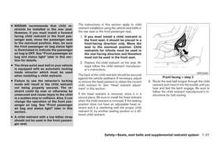 ● NISSAN recommends that child re-              The instructions in this section apply to child
  straints be installed in the rear seat.       restraint installation using the vehicle seat belts in
  However, if you must install a forward        the rear seat or the front passenger seat.
  facing child restraint in the front pas-       1. If you must install a child restraint in
  senger seat, move the passenger seat              the front seat, it should be placed in a
  to the rearmost position. Also, be sure           front-facing direction only. Move the
  the front passenger air bag status light          seat to the rearmost position. Child
  is illuminated to indicate the passenger          restraints for infants must be used in
  air bag is OFF. See “Front passenger air          the rear-facing direction and therefore
  bag and status light” later in this sec-          must not be used in the front seat.
  tion for details.
                                                 2. Position the child restraint on the seat. Al-
● The three-point seat belt in your vehicle         ways follow the child restraint manufactur-
  is equipped with an automatic locking             er’s instructions
  mode retractor which must be used                                                                                                               WRS0680
  when installing a child restraint.            The back of the child restraint should be secured
                                                against the vehicle seatback. If necessary, adjust                  Front facing – step 3
● Failure to use the retractor’s locking        or remove the head restraint to obtain the correct       3. Route the seat belt tongue through the child
  mode will result in the child restraint       child restraint fit. See “Head restraint adjust-            restraint and insert it into the buckle until you
  not being properly secured. The re-           ment” in this section.                                      hear and feel the latch engage. Be sure to
  straint could tip over or otherwise be                                                                    follow the child restraint manufacturer’s in-
  unsecured and cause injury to the child       If the head restraint is removed, store it in a             structions for belt routing.
  in a sudden stop or collision. Also, it can   secure place. Be sure to install the head restraint
  change the operation of the front pas-        when the child restraint is removed. If the seating
  senger air bag. See “Front passenger          position does not have an adjustable head re-
  air bag and status light” later in this       straint and it is interfering with the proper child
  section.                                      restraint fit, try another seating position or a dif-
                                                ferent child restraint.
● A child restraint with a top tether strap
  should not be used in the front passen-
  ger seat.


                                                                      Safety—Seats, seat belts and supplemental restraint system 1-31
 