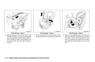 LRS0667                                             LRS0668                                          WRS0681
             Front facing – step 4                               Front facing – step 5                               Front facing – step 6
 4. Pull the shoulder belt until the belt is fully    5. Allow the seat belt to retract. Pull up on the   6. Remove any additional slack from the seat
    extended. At this time, the seat belt retractor      shoulder belt to remove any slack in the belt.      belt; press downward and rearward firmly in
    is in the automatic locking mode (child re-                                                              the center of the child restraint with your
    straint mode). It reverts to emergency lock-                                                             knee to compress the vehicle seat cushion
    ing mode when the seat belt is fully re-                                                                 and seatback while pulling up on the seat
    tracted.                                                                                                 belt.




1-32 Safety—Seats, seat belts and supplemental restraint system
 