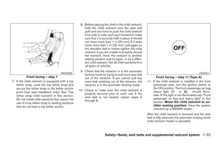 8. Before placing the child in the child restraint,
                                                          hold the child restraint near the seat belt
                                                          path and use force to push the child restraint
                                                          from side to side, and tug it forward to make
                                                          sure that it is securely held in place. It should
                                                          not move more than 1 in (25 mm). If it does
                                                          move more than 1 in (25 mm), pull again on
                                                          the shoulder belt to further tighten the child
                                                          restraint. If you are unable to properly secure
                                                          the restraint, move the restraint to another
                                                          seating position and try again, or try a differ-
                                                          ent child restraint. Not all child restraints fit in
                                                          all types of vehicles.
                                                       9. Check that the retractor is in the automatic
                                        WRS0698                                                                                                             LRS0351
                                                          locking mode by trying to pull more seat belt
           Front facing – step 7                          out of the retractor. If you cannot pull any                  Front facing – step 11 (Type A)
7. If the child restraint is equipped with a top          more belt webbing out of the retractor, the            11. If the child restraint is installed in the front
   tether strap, route the top tether strap and           retractor is in the automatic locking mode.                passenger seat, turn the ignition switch to
   secure the tether strap to the tether anchor                                                                      the ON position. The front passenger air bag
                                                      10. Check to make sure the child restraint is                  status light            or         should illumi-
   point (rear seat installation only). See “Top
                                                          properly secured prior to each use. If the                 nate. If this light is not illuminated see Front
   tether strap child restraint” in this section.         seat belt is not locked, repeat steps 3
   Do not install child restraints that require the                                                                  passenger air bag and status light in this
                                                          through 8.                                                 section. Move the child restraint to an-
   use of a top tether strap to seating positions
   that do not have a top tether anchor.                                                                             other seating position. Have the system
                                                                                                                     checked by a NISSAN dealer.
                                                                                                                 After the child restraint is removed and the seat
                                                                                                                 belt is fully retracted, the automatic locking mode
                                                                                                                 child restraint mode) is canceled.



                                                                            Safety—Seats, seat belts and supplemental restraint system 1-33
 