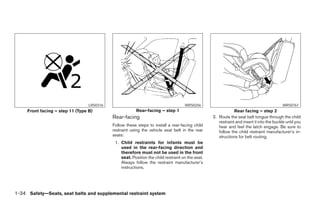 LRS0316                                           WRS0256                                                WRS0761
     Front facing – step 11 (Type B)                    Rear-facing – step 1                                  Rear facing – step 2
                                            Rear-facing                                           2. Route the seat belt tongue through the child
                                                                                                     restraint and insert it into the buckle until you
                                            Follow these steps to install a rear-facing child        hear and feel the latch engage. Be sure to
                                            restraint using the vehicle seat belt in the rear        follow the child restraint manufacturer’s in-
                                            seats:                                                   structions for belt routing.
                                             1. Child restraints for infants must be
                                                used in the rear-facing direction and
                                                therefore must not be used in the front
                                                seat. Position the child restraint on the seat.
                                                Always follow the restraint manufacturer’s
                                                instructions.




1-34 Safety—Seats, seat belts and supplemental restraint system
 