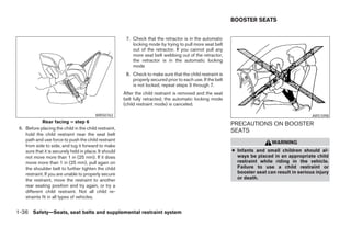BOOSTER SEATS


                                                         7. Check that the retractor is in the automatic
                                                            locking mode by trying to pull more seat belt
                                                            out of the retractor. If you cannot pull any
                                                            more seat belt webbing out of the retractor,
                                                            the retractor is in the automatic locking
                                                            mode
                                                         8. Check to make sure that the child restraint is
                                                            properly secured prior to each use. If the belt
                                                            is not locked, repeat steps 3 through 7.
                                                        After the child restraint is removed and the seat
                                                        belt fully retracted, the automatic locking mode
                                                        (child restraint mode) is canceled.

                                          WRS0763                                                                                                ARS1098
             Rear facing – step 6                                                                             PRECAUTIONS ON BOOSTER
 6. Before placing the child in the child restraint,                                                          SEATS
    hold the child restraint near the seat belt
    path and use force to push the child restraint
                                                                                                                               WARNING
    from side to side, and tug it forward to make
    sure that it is securely held in place. It should                                                         ● Infants and small children should al-
    not move more than 1 in (25 mm). If it does                                                                 ways be placed in an appropriate child
    move more than 1 in (25 mm), pull again on                                                                  restraint while riding in the vehicle.
    the shoulder belt to further tighten the child                                                              Failure to use a child restraint or
    restraint. If you are unable to properly secure                                                             booster seat can result in serious injury
    the restraint, move the restraint to another                                                                or death.
    rear seating position and try again, or try a
    different child restraint. Not all child re-
    straints fit in all types of vehicles.


1-36 Safety—Seats, seat belts and supplemental restraint system
 