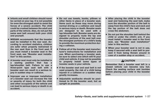 ● Infants and small children should never      ● Do not use towels, books, pillows or        ● After placing the child in the booster
  be carried on your lap. It is not possible     other items in place of a booster seat.       seat and fastening the seat belt, make
  for even the strongest adult to resist the     Items such as these may move during           sure the shoulder portion of the belt is
  forces of a severe accident. The child         normal driving or a collision and result      away from the child’s face and neck and
  could be crushed between the adult and         in serious injury or death. Booster seats     the lap portion of the belt does not
  parts of the vehicle. Also, do not put the     are designed to be used with a                cross the abdomen.
  same seat belt around both your child          lap/shoulder belt. Booster seats are de-
                                                                                             ● Do not put the shoulder belt behind the
  and yourself.                                  signed to properly route the lap and
                                                                                               child or under the child’s arm. If you
                                                 shoulder portions of the seat belt over
● NISSAN recommends that the booster                                                           must install a booster seat in the front
                                                 the strongest portions of a child’s body
  seat be installed in the rear seat. Ac-                                                      seat, see “Booster seat installation”
                                                 to provide the maximum protection dur-
  cording to accident statistics, children                                                     later in this section.
                                                 ing a collision.
  are safer when properly restrained in
                                                                                             ● When your booster seat is not in use,
  the rear seat than in the front seat. If     ● Follow all of the booster seat manufac-
                                                                                               keep it secured with a seat belt to pre-
  you must install a booster seat in the         turer’s instructions for installation and
                                                                                               vent it from being thrown around in
  front seat, see “Booster seat installa-        use. When purchasing a booster seat,
                                                                                               case of a sudden stop or accident.
  tion” in this section.                         be sure to select one which will fit your
                                                 child and vehicle. It may not be possible
● A booster seat must only be installed in                                                                    CAUTION
                                                 to properly install some types of
  a seating position that has a
                                                 booster seats in your vehicle.              Remember that a booster seat left in a
  lap/shoulder belt. Failure to use a
  three-point type seat belt with a            ● If the booster seat and seat belt is not    closed vehicle can become very hot.
  booster seat can result in a serious in-       used properly, the risk of a child being    Check the seating surface and buckles
  jury in sudden stop or collision.              injured in a collision or a sudden stop     before placing your child in the booster
                                                 greatly increases.                          seat.
● Improper use or improper installation
  of a booster seat can increase the risk      ● Adjustable seatbacks should be posi-
  or severity of injury for both the child       tioned to fit the booster seat, but as
  and other occupants of the vehicle and         upright as possible.
  can lead to serious injury or death in an
  accident.


                                                                Safety—Seats, seat belts and supplemental restraint system 1-37
 