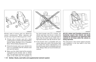 LRS0455                                              LRS0453                                             LRS0464
Booster seats of various sizes are offered by          low back booster seat 1 is chosen, the            All U.S. states and Canadian provinces or
several manufacturers. When selecting any              vehicle seat back must be at or above the         territories require that infants and small
booster seat, keep the following points in mind:       center of the child’s ears. If the seat back is   children be restrained in an approved child
                                                       lower than the center of the child’s ears, a      restraint at all times while the vehicle is
 ● Choose only a booster seat with a label             high back booster seat 2 should be used.          being operated.
   certifying that it complies with Federal Motor
   Vehicle Safety Standard 213 or Canadian          ● If the booster seat is compatible with your        The instructions in this section apply to booster
   Motor Vehicle Safety Standard 213.                 vehicle, place your child in the booster seat      seat installation in the rear seats or the front
                                                      and check the various adjustments to be            passenger seat.
 ● Check the booster seat in your vehicle to be       sure the booster seat is compatible with your
   sure it is compatible with the vehicle’s seat      child. Always follow all recommended pro-
   and seat belt system.                              cedures.
 ● Make sure the child’s head will be properly
   supported by the booster seat or vehicle
   seat. The seat back must be at or above the
   center of the child’s ears. For example, if a
1-38 Safety—Seats, seat belts and supplemental restraint system
 