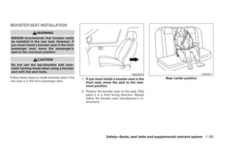 BOOSTER SEAT INSTALLATION
                     WARNING
NISSAN recommends that booster seats
be installed in the rear seat. However, if
you must install a booster seat in the front
passenger seat, move the passenger’s
seat to the rearmost position.

                     CAUTION
Do not use the lap/shoulder belt auto-
matic locking mode when using a booster
seat with the seat belts.
                                                                                           WRS0699                                LRS0451
Follow these steps to install a booster seat in the   1. If you must install a booster seat in the         Rear center position
rear seat or in the front passenger seat:                front seat, move the seat to the rear-
                                                         most position.
                                                      2. Position the booster seat on the seat. Only
                                                         place it in a front facing direction. Always
                                                         follow the booster seat manufacturer’s in-
                                                         structions.




                                                                        Safety—Seats, seat belts and supplemental restraint system 1-39
 