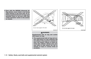 ● Even with the NISSAN Advanced Air
  Bag System, never install a rear-facing
  child restraint in the front seat. An in-
  flating supplemental front air bag could
  seriously injure or kill your child. See
  “Child restraints” earlier in this section
  for details.




                                                                                  SSS0101    SSS0188

                                                                WARNING
                                               Supplemental side air bag and curtain
                                               side-impact air bag:
                                               ● The supplemental side air bag and cur-
                                                 tain side-impact air bag ordinarily will
                                                 not inflate in the event of a frontal im-
                                                 pact, rear impact, rollover or lower se-
                                                 verity side collision. Always wear your
                                                 seat belts to help reduce the risk or
                                                 severity of injury in various kinds of
                                                 accidents.




1-46 Safety—Seats, seat belts and supplemental restraint system
 