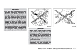 WARNING
● The seat belts, the supplemental side
  air bags and curtain side-impact air
  bags are most effective when you are
  sitting well back and upright in the seat
  with both feet on the floor. The side air
  bag and curtain side-impact air bag in-
  flate with great force. Do not allow any-
  one to place their hand, leg or face near
  the side air bag on the side of the seat-
  back of the front seat or near the side
  roof rails. Do not allow anyone sitting in
  the front seats or rear outboard seats to
  extend their hand out of the window or                                          WRS0032                               SSS0159
  lean against the door. Some examples
  of dangerous riding positions are                             WARNING
  shown in the previous illustrations.
                                               ● When sitting in the rear seat, do not
                                                 hold onto the seatback of the front seat.
                                                 If the side air bag inflates, you may be
                                                 seriously injured. Be especially careful
                                                 with children, who should always be
                                                 properly restrained. Some examples of
                                                 dangerous riding positions are shown
                                                 in the illustrations.
                                               ● Do not use seat covers on the front
                                                 seatbacks. They may interfere with
                                                 supplemental side air bag inflation.



                                                                Safety—Seats, seat belts and supplemental restraint system 1-47
 