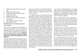 1.    SRS curtain side-impact air bag mod-              They may not inflate in certain frontal collisions.    If you have any questions about your air bag
      ules                                              Vehicle damage (or lack of it) is not always an        system, please contact NISSAN or your NISSAN
2.    SRS side-impact air bags                          indication of proper supplemental front air bag        dealer. If you are considering modification of your
3.    Supplemental front air bag modules                system operation.                                      vehicle due to a disability, you may also contact
4.    Crash zone sensor                                                                                        NISSAN. Contact information is contained in the
                                                        The NISSAN advanced air bag system has dual
                                                                                                               front of this Owner’s Manual.
5.    Diagnosis sensor unit                             stage inflators. It also monitors information from
6.    Occupant classification sensor (pres-             the crash zone sensor, the diagnosis sensor unit,      When a supplemental front air bag inflates, a
      sure sensor)                                      seat belt buckle sensors, occupant classification      fairly loud noise may be heard, followed by the
7.    Seat belt pre-tensioner retractor                 sensor (pressure sensor) and passenger seat            release of smoke. This smoke is not harmful and
8.    Side satellite sensor                             belt tension sensor. Inflator operation is based on    does not indicate a fire. Care should be taken to
                                                        the severity of a collision and seat belt usage for    not inhale it, as it may cause irritation and chok-
NISSAN Advanced Air Bag System                          the driver. For the front passenger, it additionally   ing. Those with a history of a breathing condition
(front seats)                                           monitors the weight of an occupant or object on        should get fresh air promptly.
This vehicle is equipped with the NISSAN ad-            the seat and seat belt tension. Based on informa-
                                                                                                               Supplemental front air bags, along with the use of
vanced air bag system for the driver and front          tion from the sensors, only one front air bag may
                                                                                                               seat belts, help to cushion the impact force on
passenger seats. This system is designed to             inflate in a crash, depending on the crash severity
                                                                                                               the face and chest of the front occupants. They
meet certification requirements under U.S. regu-        and whether the front occupants are belted or
                                                                                                               can help save lives and reduce serious injuries.
lations. It is also permitted in Canada. However,       unbelted. Additionally, the front passenger air
                                                                                                               However, an inflating front air bag may cause
all of the information, cautions and warn-              bag may be automatically turned OFF under
                                                                                                               facial abrasions or other injuries. Front air bags
ings in this manual still apply and must be             some conditions, depending on the weight de-
                                                                                                               do not provide restraint to the lower body.
followed.                                               tected on the passenger seat and how the seat
                                                        belt is used. If the front passenger air bag is OFF,   Even with NISSAN advanced air bags, seat belts
The driver supplemental front air bag is located in     the passenger air bag status light will be illumi-     should be correctly worn and the driver and pas-
the center of the steering wheel. The passenger         nated (if the seat is unoccupied, the light will not   senger seated upright as far as practical away
supplemental front air bag is mounted in the            be illuminated, but the air bag will be off). See      from the steering wheel or instrument panel. The
dashboard above the glove box. The supplemen-           “Front passenger air bag and status light” later in    supplemental front air bags inflate quickly in order
tal front air bags are designed to inflate in higher
                                                        this section for further details. One front air bag    to help protect the front occupants. Because of
severity frontal collisions, although they may in-
                                                        inflating does not indicate improper performance       this, the force of the front air bag inflating can
flate if the forces in another type of collision are
similar to those of a higher severity frontal impact.   of the system.

                                                                             Safety—Seats, seat belts and supplemental restraint system 1-49
 