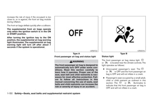 increase the risk of injury if the occupant is too
close to, or is against, the front air bag module
during inflation.
The front air bags deflate quickly after a collision.
The supplemental front air bags operate
only when the ignition switch is in the ON
or START position.
After turning the ignition key to the ON
position, the supplemental air bag warning
light illuminates. The supplemental air bag
warning light will turn off after about 7
seconds if the system is operational.
                                                                                            LRS0722                                             LRS0316
                                                                         Type A                                             Type B
                                                        Front passenger air bag and status light       Status light
                                                                                                       The front passenger air bag status light
                                                                          WARNING
                                                                                                       or        is located near the climate controls. The
                                                        The front passenger air bag is designed to     light operates as follows:
                                                        automatically turn OFF under some con-
                                                        ditions. Read this section carefully to         ● Unoccupied passenger’s seat: The
                                                        learn how it operates. Proper use of the          or      is OFF and the front passenger air
                                                        seat, seat belt and child restraints is nec-      bag is OFF and will not inflate in a crash.
                                                        essary for most effective protection. Fail-     ● Passenger’s seat occupied by a small adult,
                                                        ure to follow all instructions in this            child or child restraint as outlined in this
                                                        manual concerning the use of seats, seat          section: The         or         illuminates to
                                                        belts and child restraints can increase the
                                                                                                          indicate that the front passenger air bag is
                                                        risk or severity of injury in an accident.
                                                                                                          OFF and will not inflate in a crash.

1-50 Safety—Seats, seat belts and supplemental restraint system
 