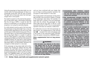 Using the passenger air bag status light, you can        until you have confirmed with your dealer that       ● Immediately after inflation, several
monitor when the front passenger air bag is au-          your air bag is working properly, reposition the       front air bag system components will be
tomatically turned OFF with the seat occupied.           occupant or child restraint in a rear seat.            hot. Do not touch them; you may se-
The light will not illuminate when the front pas-                                                               verely burn yourself.
                                                         The air bag system and passenger air bag status
senger seat is unoccupied.
                                                         light will take a few seconds to register a change   ● No unauthorized changes should be
If an adult occupant is in the seat but the passen-      in the passenger seat status. For example, if a        made to any components or wiring of
ger air bag status light is illuminated (indicating      large adult who is sitting in the front passenger      the supplemental air bag system. This is
that the air bag is OFF), it could be that the           seat exits the vehicle, the passenger air bag          to prevent accidental inflation of the
person is a small adult, or is not sitting on the seat   status light will go from OFF to ON for a few          supplemental air bag or damage to the
properly or not using the seat belt properly.            seconds and then to OFF. This is normal system         supplemental air bag system.
                                                         operation and does not indicate a malfunction.       ● Do not make unauthorized changes to
If a child restraint must be used in the front seat,
the passenger air bag status light may or may not        If a malfunction occurs in the front passenger air     your vehicle’s electrical system, sus-
be illuminated, depending on the size of the child       bag system, the supplemental air bag warning           pension system or front end structure.
and the type of child restraint being used. If the air   light      , located in the meter and gauges area      This could affect proper operation of
                                                                                                                the supplemental front air bag system.
bag status light is not illuminated (indicating that     in the center of the instrument panel, will blink.
the air bag might inflate in a crash), it could be       Have the system checked by a NISSAN dealer.          ● Tampering with the supplemental front
that the child restraint or seat belt is not being                                                              air bag system may result in serious
                                                         Other supplemental front air bag precau-               personal injury. Tampering includes
used properly. Make sure that the child restraint is
                                                         tions                                                  changes to the steering wheel and the
installed properly, the seat belt is used properly
and the occupant is positioned properly. If the air                                                             instrument panel assembly by placing
bag status light is not illuminated, reposition the                          WARNING                            material over the steering wheel pad
occupant or child restraint in a rear seat.              ● Do not place any objects on the steer-               and above the instrument panel or by
                                                           ing wheel pad or on the instrument                   installing additional trim material
If the passenger air bag status light will not illu-                                                            around the air bag system.
minate even though you believe that the child              panel. Also, do not place any objects
restraint, the seat belts and the occupant are             between any occupant and the steering
properly positioned, the system may be sensing             wheel or instrument panel. Such ob-
an unoccupied seat (in which case the air bag is           jects may become dangerous projec-
OFF). Your NISSAN dealer can check that the                tiles and cause injury if the supplemen-
system is OFF by using a special tool. However,            tal front air bag inflates.

1-52 Safety—Seats, seat belts and supplemental restraint system
 