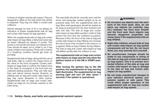 to those of a higher severity side impact. They are    The seat belts should be correctly worn and the
                                                                                                                                  WARNING
designed to inflate on the side where the vehicle      driver and passenger seated upright as far as
is impacted. They may not inflate in certain side      practical away from the supplemental side air            ● Do not place any objects near the seat-
collisions.                                            bag. Rear seat passengers should be seated as              back of the front seats. Also, do not
                                                       far away as practical from the door finishers and          place any objects (an umbrella, bag,
Vehicle damage (or lack of it) is not always an                                                                   etc.) between the front door finisher
indication of proper supplemental side air bag         side roof rails. The side air bags and curtain
                                                       side-impact air bag inflate quickly in order to help       and the front seat. Such objects may
and curtain side-impact air bag operation.                                                                        become dangerous projectiles and
                                                       protect the front and rear outboard occupants.
When the supplemental side air bag and curtain                                                                    cause injury if the supplemental side air
                                                       Because of this, the force of the side air bag and
side-impact air bag inflate, a fairly loud noise may                                                              bag inflates.
                                                       curtain side-impact air bag inflating can increase
be heard, followed by release of smoke. This                                                                    ● Right after inflation, several side air bag
                                                       the risk of injury if the occupant is too close to, or
smoke is not harmful and does not indicate a fire.                                                                and curtain side-impact air bag system
                                                       is against, these air bag modules during inflation.
Care should be taken not to inhale it, as it may                                                                  components will be hot. Do not touch
cause irritation and choking. Those with a history     The side air bag and curtain side-impact air bag
                                                       will deflate quickly after the collision is over.          them; you may severely burn yourself.
of a breathing condition should get fresh air
promptly.                                              The supplemental side air bags and curtain               ● No unauthorized changes should be
                                                       side-impact air bags operate only when the                 made to any components or wiring of
Supplemental side air bags, along with the use of                                                                 the side air bag and curtain side-impact
seat belts, help to cushion the impact force on        ignition switch is in the ON or START posi-
                                                                                                                  air bag system. This is to prevent acci-
the chest of the front occupants. Curtain side-        tions.
                                                                                                                  dental inflation of the side air bag and
impact air bags help to cushion the impact force       After turning the ignition key to the ON                   curtain side-impact air bag or damage
to the head of occupants in the front and rear                                                                    to the side air bag and curtain side-
                                                       position, the supplemental air bag warning
outboard seating positions. They can help save                                                                    impact air bag system.
                                                       light illuminates. The supplemental air bag
lives and reduce serious injuries. However, an
inflating side air bag and curtain side-impact air     warning light will turn off after about 7                ● Do not make unauthorized changes to
bag may cause abrasions or other injuries.             seconds if the system is operational.                      your vehicle’s electrical system, sus-
Supplemental side air bags and curtain side-                                                                      pension system or side panel. This
impact air bags do not provide restraint to the                                                                   could affect proper operation of the
lower body.                                                                                                       supplemental side air bag and curtain
                                                                                                                  side-impact air bag system.


1-54 Safety—Seats, seat belts and supplemental restraint system
 