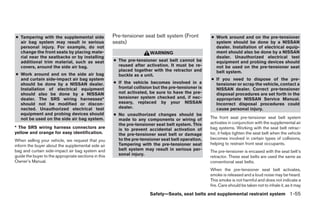 ● Tampering with the supplemental side                Pre-tensioner seat belt system (Front          ● Work around and on the pre-tensioner
  air bag system may result in serious                seats)                                           system should be done by a NISSAN
  personal injury. For example, do not                                                                 dealer. Installation of electrical equip-
  change the front seats by placing mate-                               WARNING                        ment should also be done by a NISSAN
  rial near the seatbacks or by installing                                                             dealer. Unauthorized electrical test
  additional trim material, such as seat              ● The pre-tensioner seat belt cannot be          equipment and probing devices should
  covers, around the side air bag.                      reused after activation. It must be re-        not be used on the pre-tensioner seat
                                                        placed together with the retractor and         belt system.
● Work around and on the side air bag                   buckle as a unit.
  and curtain side-impact air bag system                                                             ● If you need to dispose of the pre-
  should be done by a NISSAN dealer.                  ● If the vehicle becomes involved in a           tensioner or scrap the vehicle, contact a
  Installation of electrical equipment                  frontal collision but the pre-tensioner is     NISSAN dealer. Correct pre-tensioner
  should also be done by a NISSAN                       not activated, be sure to have the pre-        disposal procedures are set forth in the
  dealer. The SRS wiring harnesses*                     tensioner system checked and, if nec-          appropriate NISSAN Service Manual.
  should not be modified or discon-                     essary, replaced by your NISSAN                Incorrect disposal procedures could
  nected. Unauthorized electrical test                  dealer.                                        cause personal injury.
  equipment and probing devices should                ● No unauthorized changes should be
  not be used on the side air bag system.               made to any components or wiring of          The front seat pre-tensioner seat belt system
                                                        the pre-tensioner seat belt system. This     activates in conjunction with the supplemental air
* The SRS wiring harness connectors are                 is to prevent accidental activation of       bag systems. Working with the seat belt retrac-
yellow and orange for easy identification.              the pre-tensioner seat belt or damage        tor, it helps tighten the seat belt when the vehicle
When selling your vehicle, we request that you          to the pre-tensioner seat belt operation.    becomes involved in certain types of collisions,
inform the buyer about the supplemental side air        Tampering with the pre-tensioner seat        helping to restrain front seat occupants.
bag and curtain side-impact air bag system and          belt system may result in serious per-       The pre-tensioner is encased with the seat belt’s
guide the buyer to the appropriate sections in this     sonal injury.
                                                                                                     retractor. These seat belts are used the same as
Owner’s Manual.                                                                                      conventional seat belts.
                                                                                                     When the pre-tensioner seat belt activates,
                                                                                                     smoke is released and a loud noise may be heard.
                                                                                                     This smoke is not harmful and does not indicate a
                                                                                                     fire. Care should be taken not to inhale it, as it may
                                                                        Safety—Seats, seat belts and supplemental restraint system 1-55
 