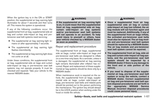 When the ignition key is in the ON or START
                                                                        WARNING                                           WARNING
position, the supplemental air bag warning light
illuminates for about 7 seconds and then turns      If the supplemental air bag warning light            ● Once a supplemental front air bag,
off. This means the system is operational.          is on, it could mean that the supplemental             supplemental side air bag or curtain
                                                    front air bag, supplemental side air bag,              side-impact air bag has inflated, the air
If any of the following conditions occur, the       curtain side-impact air bag systems                    bag module will not function again and
supplemental front air bag, supplemental side air   and/or pre-tensioner seat belt systems                 must be replaced. Additionally, if any of
bag and curtain side-impact air bag and pre-        will not operate in an accident. To help               the supplemental front air bags inflate,
tensioner seat belt systems need servicing:         avoid injury to yourself or others, have               the activated pre-tensioner seat belts
                                                    your vehicle checked by a NISSAN dealer                must also be replaced. The air bag mod-
 ● The supplemental air bag warning light re-
                                                    as soon as possible.                                   ule and pre-tensioner seat belt system
   mains on after approximately 7 seconds.                                                                 should be replaced by a NISSAN dealer.
 ● The supplemental air bag warning light           Repair and replacement procedure                       The air bag module and pre-tensioner
   flashes intermittently.                                                                                 seat belt system cannot be repaired.
                                                    The supplemental front air bags, supplemental
 ● The supplemental air bag warning light does      side air bags, curtain side-impact air bags and      ● The supplemental front air bag, side air
   not come on at all.                              pre-tensioner seat belts are designed to inflate       bag and curtain side-impact air bag sys-
                                                    on a one-time-only basis. As a reminder, unless it     tems, and the pre-tensioner seat belt
Under these conditions, the supplemental front      is damaged, the supplemental air bag warning           system should be inspected by a
air bag, supplemental side air bags and curtain     light remains illuminated after inflation has oc-      NISSAN dealer if there is any damage to
side-impact air bag or pre-tensioner seat belt      curred. Repair and replacement of these supple-        the front end or side portion of the
systems may not operate properly. It must be        mental air bag systems should be done only by a        vehicle.
checked and repaired. Take your vehicle to the      NISSAN dealer.                                       ● If you need to dispose of the supple-
nearest NISSAN dealer.                                                                                     mental air bag, pre-tensioner seat belt
                                                    When maintenance work is required on the ve-
                                                                                                           system or scrap the vehicle, contact a
                                                    hicle, the supplemental front air bags, supple-
                                                                                                           NISSAN dealer. Correct supplemental
                                                    mental side air bags, curtain side-impact air
                                                                                                           air bag and pre-tensioner seat belt sys-
                                                    bags, pre-tensioner seat belts and related parts
                                                                                                           tem disposal procedures are set forth in
                                                    should be pointed out to the person performing
                                                                                                           the appropriate NISSAN Service
                                                    the maintenance. The ignition key should always
                                                                                                           Manual. Incorrect disposal procedures
                                                    be in the LOCK position when working under the
                                                                                                           could cause personal injury.
                                                    hood or inside the vehicle.
                                                                        Safety—Seats, seat belts and supplemental restraint system 1-57
 