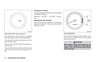 Changing the display
                                                   Push the instrument brightness control to change
                                                   the display as follows:
                                                   Odometer → Trip         → Trip        → Odom-
                                                   eter
                                                   Resetting the trip odometer
                                                   Push the instrument brightness control/change
                                                   button for more than 1 second to reset the trip
                                                   odometer to zero.



                                        LIC1017                                                                                              LIC1021

Odometer/Twin trip odometer                                                                           TACHOMETER
The odometer/twin trip odometer is displayed                                                          The tachometer indicates engine speed in revo-
when the ignition switch is in the ON position.                                                       lutions per minute (rpm). Do not rev the engine
                                                                                                      into the red zone 1 .
The odometer records the total distance the ve-
hicle has been driven.                                                                                                   CAUTION
The twin trip odometer records the distance of                                                        When engine speed approaches the red
individual trips.                                                                                     zone, shift to a higher gear. Operating the
To switch between the odometer and the twin trip                                                      engine in the red zone may cause serious
                                                                                                      engine damage.
odometers press the instrument brightness con-
trol.




2-4 Instruments and controls
 
