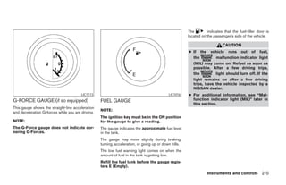 The        indicates that the fuel-filler door is
                                                                                                       located on the passenger’s side of the vehicle.

                                                                                                                           CAUTION
                                                                                                       ● If the vehicle runs out of fuel,
                                                                                                         the         malfunction indicator light
                                                                                                         (MIL) may come on. Refuel as soon as
                                                                                                         possible. After a few driving trips,
                                                                                                         the         light should turn off. If the
                                                                                                         light remains on after a few driving
                                                                                                         trips, have the vehicle inspected by a
                                                                                                         NISSAN dealer.
                                        LIC1113                                             LIC1016    ● For additional information, see “Mal-
G-FORCE GAUGE (if so equipped)                     FUEL GAUGE                                            function indicator light (MIL)” later in
                                                                                                         this section.
This gauge shows the straight-line acceleration
                                                   NOTE:
and deceleration G-forces while you are driving.
                                                   The ignition key must be in the ON position
NOTE:                                              for the gauge to give a reading.
The G-Force gauge does not indicate cor-           The gauge indicates the approximate fuel level
nering G-Forces.                                   in the tank.
                                                   The gauge may move slightly during braking,
                                                   turning, acceleration, or going up or down hills.
                                                   The low fuel warning light comes on when the
                                                   amount of fuel in the tank is getting low.
                                                   Refill the fuel tank before the gauge regis-
                                                   ters E (Empty).
                                                                                                                  Instruments and controls 2-5
 