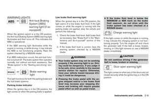 WARNING LIGHTS                                         Low brake fluid warning light                          ● If the brake fluid      level is below the
     or      Anti-lock Braking                         When the ignition key is in the ON position, the         MINIMUM or MIN          mark on the brake
             System (ABS)                              light warns of a low brake fluid level. If the light     fluid reservoir, do     not drive until the
                                                       comes on while the engine is running with the            brake system has        been checked at a
             warning light (if so                                                                               NISSAN dealer.
                                                       parking brake not applied, stop the vehicle and
             equipped)
                                                       perform the following:
                                                                                                                        Charge warning light
When the ignition switch is in the ON position,
                                                        1. Check the brake fluid level. Add brake fluid
the Anti-lock Braking System (ABS) warning light
                                                           as necessary. See “Brake fluid” in the “Main-      If this light comes on while the engine is running,
illuminates and then turns off. This indicates the
                                                           tenance and do-it-yourself” section of this        it may indicate the charging system is not func-
ABS is operational.
                                                           manual.                                            tioning properly. Turn the engine off and check
If the ABS warning light illuminates while the                                                                the generator belt. If the belt is loose, broken,
                                                        2. If the brake fluid level is correct, have the
engine is running, or while driving, it may indicate                                                          missing, or if the light remains on, see a NISSAN
                                                           warning system checked by a NISSAN
the ABS is not functioning properly. Have the                                                                 dealer immediately.
                                                           dealer.
system checked by a NISSAN dealer.
If an ABS malfunction occurs, the anti-lock func-                           WARNING                                                CAUTION
tion is turned off. The brake system then operates     ● Your brake system may not be working                 Do not continue driving if the generator
normally, but without anti-lock assistance. See          properly if the warning light is on. Driv-           belt is loose, broken or missing.
 Brake system in the Starting and driving sec-           ing could be dangerous. If you judge it
tion.                                                    to be safe, drive carefully to the nearest
                                                                                                                         Door open warning light
                                                         service station for repairs. Otherwise,
           or             Brake warning                  have your vehicle towed because driv-                This light comes on when any of the doors are not
                          light                          ing it could be dangerous.                           closed securely while the ignition key is in the ON
                                                                                                              position.
This light functions for both the parking brake and    ● Pressing the brake pedal with the en-
the foot brake systems.                                  gine stopped and/or a low brake fluid
                                                         level may increase your stopping dis-
Parking brake indicator
                                                         tance and braking will require greater
When the ignition key is in the ON position, the         pedal effort as well as pedal travel.
light comes on when the parking brake is applied.
                                                                                                                          Instruments and controls 2-9
 