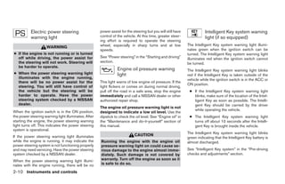 Electric power steering                    power assist for the steering but you will still have              Intelligent Key system warning
           warning light                              control of the vehicle. At this time, greater steer-               light (if so equipped)
                                                      ing effort is required to operate the steering
                                                      wheel, especially in sharp turns and at low             The Intelligent Key system warning light illumi-
                     WARNING
                                                      speeds.                                                 nates green when the ignition switch can be
● If the engine is not running or is turned                                                                   turned. The Intelligent Key system warning light
  off while driving, the power assist for             See “Power steering” in the “Starting and driving”      illuminates red when the ignition switch cannot
  the steering will not work. Steering will           section.                                                be turned.
  be harder to operate.
                                                                 Engine oil pressure warning                  The Intelligent Key system warning light blinks
● When the power steering warning light                          light                                        red if the Intelligent Key is taken outside of the
  illuminates with the engine running,                                                                        vehicle while the ignition switch is in the ACC or
  there will be no power assist for the               This light warns of low engine oil pressure. If the
                                                                                                              ON position.
  steering. You will still have control of            light flickers or comes on during normal driving,
  the vehicle but the steering will be                pull off the road in a safe area, stop the engine        ● If the Intelligent Key system warning light
  harder to operate. Have the power                   immediately and call a NISSAN dealer or other              blinks, make sure of the location of the Intel-
  steering system checked by a NISSAN                 authorized repair shop.                                    ligent Key as soon as possible. The Intelli-
  dealer.                                                                                                        gent Key should be carried by the driver
                                                      The engine oil pressure warning light is not
                                                                                                                 while operating the vehicle.
When the ignition switch is in the ON position,       designed to indicate a low oil level. Use the
the power steering warning light illuminates. After   dipstick to check the oil level. See “Engine oil” in     ● The Intelligent Key system warning light
starting the engine, the power steering warning       the “Maintenance and do-it-yourself” section of            turns off about 10 seconds after the Intelli-
light turns off. This indicates the power steering    this manual.                                               gent Key is brought inside the vehicle.
system is operational.
                                                                                                              The Intelligent Key system warning light blinks
If the power steering warning light illuminates                             CAUTION
                                                                                                              green indicating that the Intelligent Key battery is
while the engine is running, it may indicate the      Running the engine with the engine oil                  almost discharged.
power steering system is not functioning properly     pressure warning light on could cause se-
and may need servicing. Have the power steering       rious damage to the engine almost imme-                 See “Intelligent Key system” in the “Pre-driving
system checked by a NISSAN dealer.                    diately. Such damage is not covered by                  checks and adjustments” section.
When the power steering warning light illumi-         warranty. Turn off the engine as soon as it
nates with the engine running, there will be no       is safe to do so.

2-10 Instruments and controls
 