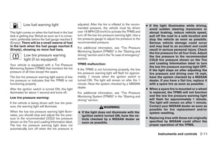 Low fuel warning light                      adjusted. After the tire is inflated to the recom-    ● If the light illuminates while driving,
                                                      mended pressure, the vehicle must be driven             avoid sudden steering maneuvers or
This light comes on when the fuel level in the fuel   over 16 MPH (25 km/h) to activate the TPMS and          abrupt braking, reduce vehicle speed,
tank is getting low. Refuel as soon as it is conve-   turn off the low tire pressure warning light. Use a     pull off the road to a safe location and
nient, preferably before the fuel gauge reaches E     tire pressure gauge to adjust tire pressure to the      stop the vehicle as soon as possible.
(Empty). There will be a small reserve of fuel        recommended pressure.                                   Serious vehicle damage could occur
in the tank when the fuel gauge reaches E                                                                     and may lead to an accident and could
                                                      For additional information, see “Tire Pressure
(Empty), showing no more fuel bars.                                                                           result in serious personal injury. Check
                                                      Monitoring System (TPMS)” in the “Starting and
                                                                                                              the tire pressure for all four tires. Adjust
           Low tire pressure warning                  driving” section and in the “In case of emergency”      the tire pressure to the recommended
           light (if so equipped)                     section.                                                COLD tire pressure shown on the Tire
                                                      TPMS malfunction:                                       and Loading Information label to turn
Your vehicle is equipped with a Tire Pressure
                                                                                                              the low tire pressure warning light OFF.
Monitoring System (TPMS) that monitors the tire       If the TPMS is not functioning properly, the low        If the light stays on after adjusting the
pressure of all tires except the spare.               tire pressure warning light will flash for approxi-     tire pressure and driving over 16 mph,
The low tire pressure warning light warns of low      mately 1 minute when the ignition switch is             have the system checked by a NISSAN
tire pressure or indicates that the TPMS is not       turned ON. The light will remain on after the 1         dealer. If you have a flat tire, replace it
functioning properly.                                 minute. Have the system checked by a NISSAN             with a spare tire as soon as possible.
                                                      dealer.                                               ● When a spare tire is mounted or a wheel
After the ignition switch is turned ON, this light
illuminates for about 1 second and turns off.         For additional information, see “Tire Pressure          is replaced, the TPMS will not function
                                                      Monitoring System (TPMS)” in the “Starting and          and the low tire pressure warning light
Low tire pressure warning:                                                                                    will flash for approximately 1 minute.
                                                      driving” section.
If the vehicle is being driven with low tire pres-                                                            The light will remain on after 1 minute.
sure, the warning light will illuminate.                                   WARNING                            Contact your NISSAN dealer as soon as
                                                                                                              possible for tire replacement and/or
When the low tire pressure warning light illumi-      ● If the light does not illuminate with the             system resetting.
nates, you should stop and adjust the tire pres-        ignition switch turned ON, have the ve-
sure to the recommended COLD tire pressure              hicle checked by a NISSAN dealer as                 ● Replacing tires with those not originally
shown on the Tire and Loading Information label.        soon as possible.                                     specified by NISSAN could affect the
The low tire pressure warning light does not                                                                  proper operation of the TPMS.
automatically turn off when the tire pressure is
                                                                                                                     Instruments and controls 2-11
 