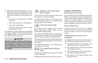 ● Malfunction indicator light blinking — An en-              Overdrive off indicator light                  AUDIBLE REMINDERS
   gine misfire has been detected which may                   (CVT models)                                   Brake pad wear warning
   damage the emission control system. To re-
   duce or avoid emission control system dam-       The overdrive off indicator light illuminates when       The disc brake pads have audible wear warnings.
   age:                                             the overdrive off mode is selected.                      When a disc brake pad requires replacement, it
    – do not drive at speeds above 45 MPH                                                                    makes a high pitched scraping sound when the
                                                    For additional information, see “Continuous Vari-
      (72 km/h).                                                                                             vehicle is in motion, whether or not the brake
                                                    able Transmission (CVT)” in the “Starting and
                                                                                                             pedal is depressed. Have the brakes checked as
    – avoid hard acceleration or deceleration.      driving” section of this manual.
                                                                                                             soon as possible if the warning sound is heard.
    – avoid steep uphill grades.                               Security indicator light                      Key reminder chime
    – if possible, reduce the amount of cargo
      being hauled or towed.                        For vehicles without Intelligent Key: This light         A chime sounds if the driver’s door is opened
                                                    blinks whenever the ignition switch is in the            while the key is left in the ignition switch. Remove
The malfunction indicator light may stop blinking   LOCK, OFF or ACC position.                               the key and take it with you when leaving the
and come on steady. Have the vehicle inspected                                                               vehicle.
by a NISSAN dealer. You do not need to have         For vehicles with Intelligent Key: This light blinks
your vehicle towed to the dealer.                   when the ignition switch is in the LOCK position         Intelligent Key door buzzer (if so
                                                    with the key removed from the ignition switch.           equipped)
                    CAUTION                         The blinking security indicator light indicates that     The Intelligent Key door buzzer sounds if any one
Continued vehicle operation without hav-            the security systems equipped on the vehicle are         of the following improper operations is found.
ing the emission control system checked             operational.
and repaired as necessary could lead to                                                                       ● The ignition switch is not returned to the
                                                    For additional information, see “Security sys-              LOCK position when locking the doors.
poor driveability, reduced fuel economy,            tems” later in this section.
and possible damage to the emission con-                                                                      ● The Intelligent Key is left inside the vehicle
trol system.                                                   Turn signal/hazard indicator                     when locking the doors.
                                                               lights
                                                                                                              ● The Intelligent Key is taken outside the ve-
                                                    The appropriate light flashes when the turn signal          hicle when operating the vehicle.
                                                    switch is activated.
                                                                                                              ● Any doors are not closed securely when
                                                    Both lights flash when the hazard switch is turned on.      locking the doors.
2-14 Instruments and controls
 