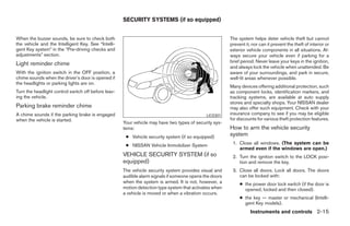 SECURITY SYSTEMS (if so equipped)


When the buzzer sounds, be sure to check both                                                           The system helps deter vehicle theft but cannot
the vehicle and the Intelligent Key. See “Intelli-                                                      prevent it, nor can it prevent the theft of interior or
gent Key system” in the “Pre-driving checks and                                                         exterior vehicle components in all situations. Al-
adjustments” section.                                                                                   ways secure your vehicle even if parking for a
                                                                                                        brief period. Never leave your keys in the ignition,
Light reminder chime
                                                                                                        and always lock the vehicle when unattended. Be
With the ignition switch in the OFF position, a                                                         aware of your surroundings, and park in secure,
chime sounds when the driver’s door is opened if                                                        well-lit areas whenever possible.
the headlights or parking lights are on.
                                                                                                        Many devices offering additional protection, such
Turn the headlight control switch off before leav-                                                      as component locks, identification markers, and
ing the vehicle.                                                                                        tracking systems, are available at auto supply
                                                                                                        stores and specialty shops. Your NISSAN dealer
Parking brake reminder chime                                                                            may also offer such equipment. Check with your
A chime sounds if the parking brake is engaged                                               LIC0301    insurance company to see if you may be eligible
when the vehicle is started.                                                                            for discounts for various theft protection features.
                                                     Your vehicle may have two types of security sys-
                                                     tems:                                              How to arm the vehicle security
                                                      ● Vehicle security system (if so equipped)        system
                                                      ● NISSAN Vehicle Immobilizer System                1. Close all windows. (The system can be
                                                                                                            armed even if the windows are open.)
                                                     VEHICLE SECURITY SYSTEM (if so                      2. Turn the ignition switch to the LOCK posi-
                                                     equipped)                                              tion and remove the key.
                                                     The vehicle security system provides visual and     3. Close all doors. Lock all doors. The doors
                                                     audible alarm signals if someone opens the doors       can be locked with:
                                                     when the system is armed. It is not, however, a         ● the power door lock switch (if the door is
                                                     motion detection type system that activates when          opened, locked and then closed).
                                                     a vehicle is moved or when a vibration occurs.
                                                                                                             ● the key — master or mechanical (Intelli-
                                                                                                               gent Key models).
                                                                                                                   Instruments and controls 2-15
 