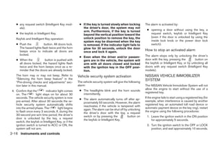● any request switch (Intelligent Key mod-          ● If the key is turned slowly when locking           The alarm is activated by:
      els).                                               the driver’s door, the system may not
                                                          arm. Furthermore, if the key is turned              ● opening a door without using the key, a
    ● the keyfob or Intelligent Key.                      beyond the vertical position toward the               request switch, keyfob or Intelligent Key
                                                          unlock position to remove the key, the                (even if the door is unlocked by using the
    Keyfob and Intelligent Key operation:
                                                          system may be disarmed when the key                   inside lock knob or the power door lock
    ● Push the            button. All doors lock.         is removed. If the indicator light fails to           switch).
      The hazard lights flash twice and the horn          glow for 30 seconds, unlock the door
      beeps once to indicate all doors are                once and lock it again.
                                                                                                             How to stop an activated alarm
      locked.                                                                                                The alarm stops only by unlocking the driver’s
                                                        ● Even when the driver and/or passen-
    ● When the           button is pushed with            gers are in the vehicle, the system will           door with the key, pressing the         button on
      all doors locked, the hazard lights flash           arm with all doors closed and locked               the keyfob or Intelligent Key, or by unlocking all
      twice and the horn beeps once as a re-              with the ignition key in the OFF posi-             doors with any request switch (Intelligent Key
      minder that the doors are already locked.           tion.                                              models).
    The horn may or may not beep. Refer to             Vehicle security system activation                    NISSAN VEHICLE IMMOBILIZER
    “Silencing the horn beep feature” in the                                                                 SYSTEM
    “Pre-driving checks and adjustments” sec-          The vehicle security system will give the following
    tion later in this manual.                         alarm:                                                The NISSAN Vehicle Immobilizer System will not
                                                                                                             allow the engine to start without the use of a
 4. Confirm that the        indicator light comes       ● The headlights blink and the horn sounds
                                                                                                             registered key.
    on. The         light stays on for about 30           intermittently.
    seconds. The vehicle security system is now                                                              If the engine fails to start using a registered key (for
                                                        ● The alarm automatically turns off after ap-
    pre-armed. After about 30 seconds the ve-                                                                example, when interference is caused by another
                                                          proximately 50 seconds. However, the alarm
    hicle security system automatically shifts                                                               registered key, an automated toll road device or
                                                          reactivates if the vehicle is tampered with
    into the armed phase. The          light begins                                                          automatic payment device on the key ring), restart
                                                          again. The alarm can be shut off by unlocking
    to flash once every 3 seconds. If, during the                                                            the engine using the following procedures:
                                                          the driver’s door with the key, a request
    30-second pre-arm time period, the driver’s           switch or by pressing the          button on        1. Leave the ignition switch in the ON position
    door is unlocked by the key, a request                the keyfob or Intelligent Key.                         for approximately 5 seconds.
    switch, the keyfob or Intelligent Key, or if the
    ignition switch is turned to ACC or ON, the                                                               2. Turn the ignition switch to the OFF or LOCK
    system will not arm.                                                                                         position, and wait approximately 10 seconds.
2-16 Instruments and controls
 