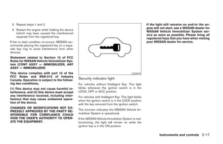 3. Repeat steps 1 and 2.                                                                                 If the light still remains on and/or the en-
                                                                                                          gine will not start, see a NISSAN dealer for
 4. Restart the engine while holding the device
                                                                                                          NISSAN Vehicle Immobilizer System ser-
    (which may have caused the interference)
                                                                                                          vice as soon as possible. Please bring all
    separate from the registered key.
                                                                                                          registered keys that you have when visiting
If the no start condition re-occurs, NISSAN rec-                                                          your NISSAN dealer for service.
ommends placing the registered key on a sepa-
rate key ring to avoid interference from other
devices.
Statement related to Section 15 of FCC
Rules for NISSAN Vehicle Immobilizer Sys-
tem (CONT ASSY — IMMOBILIZER, ANT
ASSY — IMMOBILIZER)
This device complies with part 15 of the                                                      LIC0474
FCC Rules and RSS-210 of Industry
Canada. Operation is subject to the follow-        Security indicator light
ing two conditions;                                For vehicles without Intelligent Key: This light
(1) This device may not cause harmful in-          blinks whenever the ignition switch is in the
terference, and (2) this device must accept        LOCK, OFF or ACC position.
any interference received, including inter-        For vehicles with Intelligent Key: This light blinks
ference that may cause undesired opera-            when the ignition switch is in the LOCK position
tion of the device.
                                                   with the key removed from the ignition switch.
CHANGES OR MODIFICATIONS NOT EX-
                                                   This function indicates the NISSAN Vehicle Im-
PRESSLY APPROVED BY THE PARTY RE-
SPONSIBLE FOR COMPLIANCE COULD                     mobilizer System is operational.
VOID THE USER’S AUTHORITY TO OPER-                 If the NISSAN Vehicle Immobilizer System is mal-
ATE THE EQUIPMENT.                                 functioning, the light will remain on while the
                                                   ignition key is in the ON position.

                                                                                                                   Instruments and controls 2-17
 