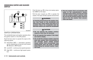 WINDSHIELD WIPER AND WASHER
SWITCH

                                                  Push the lever up 4 to have one sweep opera-         ● Pre-mix washer fluid concentrates with
                                                  tion (MIST) of the wiper.                              water to the manufacturer’s recom-
                                                  Pull the lever toward you 5 to operate the             mended levels before pouring the fluid
                                                  washer. The wiper will also operate several times.     into the window washer reservoir tank.
                                                                                                         Do not use the window washer reservoir
                                                                      WARNING                            tank to mix the washer fluid concen-
                                                                                                         trate and water.
                                                  In freezing temperatures the washer solu-
                                                  tion may freeze on the windshield and
                                                  obscure your vision which may lead to an
                                                  accident. Warm the windshield with the
                                                  defroster before you wash the windshield.

                                                                       CAUTION
                                      WIC0854
                                                  ● Do not operate the washer continu-
SWITCH OPERATION                                    ously for more than 30 seconds.
The windshield wiper and washer operates when     ● Do not operate the washer if the reser-
the ignition switch is in the ON position.          voir tank is empty.
Push the lever down to operate the wiper at the   ● Do not fill the window washer reservoir
following speed:                                    tank with washer fluid concentrates at
                                                    full strength. Some methyl alcohol
1   Intermittent (INT) — intermittent operation     based washer fluid concentrates may
    can be adjusted by turning the knob toward      permanently stain the grille if spilled
     A (Slower) or B (Faster).                      while filling the window washer reser-
2   Low (LO) — continuous low speed operation       voir tank.

3   High (HI) — continuous high speed opera-
    tion


2-18 Instruments and controls
 