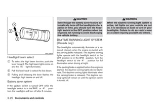 CAUTION                                           WARNING
                                                       Even though the battery saver feature au-              When the daytime running light system is
                                                       tomatically turns off the headlights after a           active, tail lights on your vehicle are not
                                                       period of time, you should turn the head-              on. It is necessary at dusk to turn on your
                                                       light switch to the OFF position when the              headlights. Failure to do so could cause
                                                       engine is not running to avoid discharging             an accident injuring yourself and others.
                                                       the vehicle battery.

                                                       DAYTIME RUNNING LIGHT SYSTEM
                                                       (Canada only)
                                                       The headlights automatically illuminate at a re-
                                                       duced intensity when the engine is started with
                                          WIC0859      the parking brake released. The daytime running
                                                       lights operate with the headlight switch in the
Headlight beam select                                  OFF position or in the          position. Turn the
1   To select the high beam function, push the         headlight switch to the           position for full
    lever forward. The high beam lights come on        illumination when driving at night.
    and the         light illuminates.                 If the parking brake is applied before the engine is
2   Pull the lever back to select the low beam.        started, the daytime running lights do not illumi-
                                                       nate. The daytime running lights illuminate when
3   Pulling and releasing the lever flashes the        the parking brake is released. The daytime run-
    headlight high beams on and off.                   ning lights will remain on until the ignition switch
                                                       is turned off.
Battery saver system
If the ignition switch is turned OFF while the
headlight switch is in the            or       posi-
tion, the headlights will turn off after 5 minutes.


2-20 Instruments and controls
 