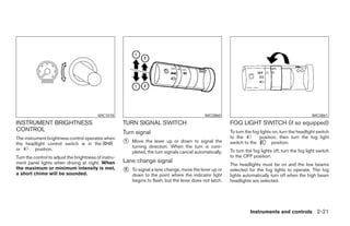 WIC1018                                               WIC0860                                                WIC0861
INSTRUMENT BRIGHTNESS                                  TURN SIGNAL SWITCH                                   FOG LIGHT SWITCH (if so equipped)
CONTROL                                                Turn signal                                          To turn the fog lights on, turn the headlight switch
The instrument brightness control operates when                                                             to the         position, then turn the fog light
                                                       1   Move the lever up or down to signal the          switch to the         position.
the headlight control switch is in the
                                                           turning direction. When the turn is com-
or        position.                                                                                         To turn the fog lights off, turn the fog light switch
                                                           pleted, the turn signals cancel automatically.
Turn the control to adjust the brightness of instru-                                                        to the OFF position.
ment panel lights when driving at night. When          Lane change signal
                                                                                                            The headlights must be on and the low beams
the maximum or minimum intensity is met,               2   To signal a lane change, move the lever up or    selected for the fog lights to operate. The fog
a short chime will be sounded.                             down to the point where the indicator light      lights automatically turn off when the high beam
                                                           begins to flash, but the lever does not latch.   headlights are selected.




                                                                                                                      Instruments and controls 2-21
 