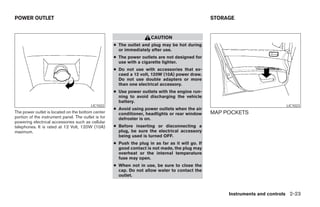 POWER OUTLET                                                                                       STORAGE


                                                                       CAUTION
                                                     ● The outlet and plug may be hot during
                                                       or immediately after use.
                                                     ● The power outlets are not designed for
                                                       use with a cigarette lighter.
                                                     ● Do not use with accessories that ex-
                                                       ceed a 12 volt, 120W (10A) power draw.
                                                       Do not use double adapters or more
                                                       than one electrical accessory.
                                                     ● Use power outlets with the engine run-
                                                       ning to avoid discharging the vehicle
                                                       battery.
                                          LIC1022                                                                              LIC1023
                                                     ● Avoid using power outlets when the air
The power outlet is located on the bottom center       conditioner, headlights or rear window      MAP POCKETS
portion of the instrument panel. The outlet is for     defroster is on.
powering electrical accessories such as cellular
telephones. It is rated at 12 Volt, 120W (10A)       ● Before inserting or disconnecting a
maximum.                                               plug, be sure the electrical accessory
                                                       being used is turned OFF.
                                                     ● Push the plug in as far as it will go. If
                                                       good contact is not made, the plug may
                                                       overheat or the internal temperature
                                                       fuse may open.
                                                     ● When not in use, be sure to close the
                                                       cap. Do not allow water to contact the
                                                       outlet.



                                                                                                        Instruments and controls 2-23
 
