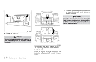 ● The inside of the storage tray can get hot. Do
                                                                                                  not place objects inside which can melt or
                                                                                                  be easily deformed.

                                                                                                                   WARNING
                                                                                                Keep the tray lid closed while driving to
                                                                                                help prevent contents from becoming pro-
                                                                                                jectiles causing injury in an accident or
                                                                                                during a sudden stop.




                                   WIC1036
STORAGE TRAYS
                 WARNING
Do not place sharp objects in the trays to
help prevent injury in an accident or sud-
den stop.

                                                                                     LIC1024

                                             INSTRUMENT PANEL STORAGE (if
                                             so equipped)
                                             To open the storage tray, push and release. The
                                             storage tray will automatically move to the open
                                             position.

2-24 Instruments and controls
 