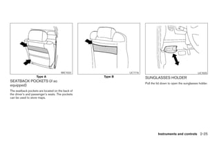WIC1033              LIC1116                                           LIC1025
                   Type A                         Type B             SUNGLASSES HOLDER
SEATBACK POCKETS (if so
                                                                     Pull the lid down to open the sunglasses holder.
equipped)
The seatback pockets are located on the back of
the driver’s and passenger’s seats. The pockets
can be used to store maps.




                                                                              Instruments and controls 2-25
 