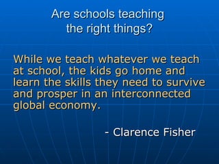 Are schools teaching  the right things? While we teach whatever we teach at school, the kids go home and learn the skills they need to survive and prosper in an interconnected global economy.    - Clarence Fisher   