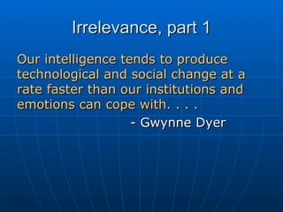 Irrelevance, part 1 Our intelligence tends to produce technological and social change at a rate faster than our institutions and emotions can cope with. . . .  - Gwynne Dyer 