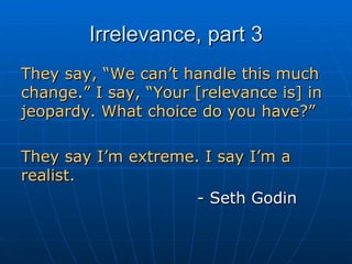 Irrelevance, part 3 They say, “We can’t handle this much change.” I say, “Your [relevance is] in jeopardy. What choice do you have?” They say I’m extreme. I say I’m a realist. - Seth Godin 