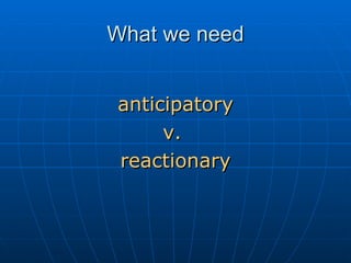 What we need anticipatory v.  reactionary 