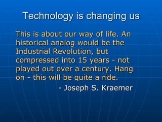 Technology is changing us This is about our way of life. An historical analog would be the Industrial Revolution, but compressed into 15 years - not played out over a century. Hang  on - this will be quite a ride.   - Joseph S. Kraemer 