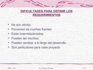 DIFICULTADES PARA DEFINIR LOS REQUERIMIENTOS No son obvios Provienen de muchas fuentes Están interrelacionados Pueden ser muchos Pueden cambiar a lo largo del desarrollo Son particulares para cada proyecto 