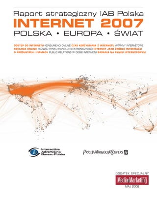 Raport strategiczny IAB Polska
INTERNET 2007
POLSKA • EUROPA • ŚWIAT
DOSTĘP DO INTERNETU KONSUMENCI ONLINE CZAS KORZYSTANIA Z INTERNETU WITRYNY INTERNETOWE
REKLAMA ONLINE ROZWÓJ RYNKU HANDLU ELEKTRONICZNEGO INTERNET JAKO ŹRÓDŁO INFORMACJI
O PRODUKTACH I FIRMACH PUBLIC RELATIONS W DOBIE INTERNETU BADANIA NA RYNKU INTERNETOWYM




                                                                   DODATEK SPECJALNY



                                                                         MAJ 2008
 