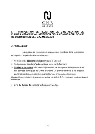 5) - PROPOSITION DE RECEPTION DE L’INSTALLATION DE
FLUIDES MEDICAUX A L’ATTENTION DE LA COMMISSION LOCALE
DE DISTRIBUTION DES GAZ MEDICAUX



5 .1 PREAMBULE


             La décision de réception est proposée aux membres de la commission
en regard du respect des étapes suivantes :

   Vérification du dossier d’identité remis par le fabricant
   Vérification du dossier d’auto-contrôle remis par le fabricant
   Validation technique effectuée conjointement par les agents de la pharmacie et
   des services techniques du C.H.R. d’Orléans Un premier contrôle a été effectué
   par le fabricant dans le cadre de la procédure de préréception technique.
Un deuxième contrôle indépendant est réalisé par le C.H.R.O. . Les deux résultats doivent
concorder

   Avis du Bureau de contrôle technique s’il y a lieu.




                                         13/14
 