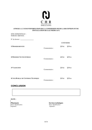 ANNEXE A L’AVIS D’INFORMATION DE LA COMMISSION POUR LA RECEPTION D’UNE
                          INSTALLATION DE GAZ MEDICAUX

SITE/ ZONE/NIVEAU :
NOM DU SERVICE :

N° de dossier : _________________

                                                                       CONFORME

1/ DOSSIER IDENTITE                                                    Oui   Non
                                       Commentaires :




2/ DOSSIER D’AUTOCONTROLE                                              Oui   Non
                                       Commentaires :




3/ VALIDATION                                                          Oui   Non
                                       Commentaires :




4/ AVIS BUREAU DE CONTROLE TECHNIQUE                                   Oui   Non
                                       Commentaires :


CONCLUSION




DATE :

Pharmacie                                      Services techniques
Nom / Qualification :                          Nom / Qualification :
Signature :                                    Signature :




                                       14/14
 