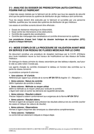 3° - ANALYSE DU DOSSIER DE PRERECEPTION (AUTO-CONTROLE)
  )
FOURNI PAR LE FABRICANT
L’objet des essais réalisés par le fabricant est de vérifier que tous les aspects de sécurité
ainsi que les performances du système de distribution de gaz médicaux sont conformes.
Tous les essais doivent être exécutés par le fabricant et surveillés par une personne
habilitée, qualifiée pour les essais des systèmes de distribution de gaz médicaux.
Les essais et contrôles suivants doivent être effectués :

   Essais de résistance mécanique et d’étanchéité.
   Essai contre les interversions et les obstructions.
   Contrôle des supports des canalisations
   Contrôle des marquages des canalisations et contrôle dimensionnel du système.
Les procédures d’essai font l’objet du dossier technique de conception (DTC)
propre à chaque fabricant.


4° - MODE D’EMPLOI DE LA PROCEDURE DE VALIDATION AVANT MISE
  )
EN SERVICE D’UN RESEAU DE FLUIDES MEDICAUX PAR LE CHRO
Ce document constitue une procédure de réception technique par le C.H.R. d’Orléans
pour toute installation neuve ou tout travaux de modifications sur des réseaux de fluides
médicaux.
On distingue le réseau primaire du réseau secondaire par des tableaux séparés, sauf pour
le vide où cette notion n’existe pas.
Les agents chargés du contrôle choisissent le tableau en fonction des contrôles sur la
partie du réseau concerné.
La procédure comporte 6 colonnes :
• 1ère colonne : N° d’article
Référence par rapport aux articles de la norme NF EN 737-3 chapitre 12 « Réception ».
• 2ème colonne : Nature du contrôle
Défini l’opération de contrôle à réaliser
• 3ème colonne : Méthode ou moyen utilisé
Défini la méthode ou le moyen utilisé pour exécuter le contrôle.
L’Agent doit noter et cocher les éléments de traçabilité demandés.
• 4ème colonne : Résultat à obtenir
Précise l’objectif à obtenir conformément aux exigences de la Norme NF EN 737-3
• 5ème colonne : Résultat obtenu
Permet à l’agent de consigner avec précision les résultats obtenus lors du contrôle (cocher
les cases et indiquer les valeurs de résultat).
• 6ème colonne : Observations
Permet à l’agent d’exprimer des remarques ou observations complémentaires
• 7ème colonne : Validation
La conformité est clairement indiquée à chaque étape.




                                       3/14
I:CHATEAUROUXDOCUMENTS A METTRE SUR SITE APRHOCprocédure de réception GAZ MEDICAUX
CHRO.doc
 