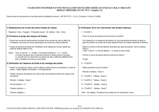 VALIDATION TECHNIQUE D’UNE INSTALLATION DE FLUIDES MEDICAUX PAR LE C.H.R. d’ ORLEANS
                                                     RESEAU PRIMAIRE (EN NF 737-3 - Chapitre 12)

Essai contre les interversions et les obstructions (Installation primaire ). (NF EN 737-3 / 12.4.3). Circulaire n°146 du 21/03/66




1) Etablissement de la liste des divers fluides du réseau.                                         4) Vérification de la non interversion des fluides médicaux.

    Respecter l’ordre : Oxygène - Protoxyde d’azote - Air médical - Vide - Autre .                    1/ - FLUIDE A

2) Fermeture et purge des réseaux de fluides.                                                          ° Ouvrir la vanne de sectionnement primaire du fluide A.

    ° Fermer les vannes de sectionnement primaire et les vannes de vide du début de                    ° Lire l’absence ou la présence de pression sur les manomètres primaires et tester le
     l’installation ainsi que les vannes secondaires de toutes les unités de détente.                   type de pression au niveau de la prise rapide primaire de chaque ensemble de détente.

    ° Purger les sections primaires de l’installation ainsi isolées par la prise rapide des            ° Noter le nombre d’unité de détente recensées par type de pression, dans le tableau :
     unités de détente (Mise à l’air).                                                                  Essai 2.
                                                                                                        ( Note : Quand « 0 unité de détente », on laisse la case vierge).
    Notes : - Pour un liste de « n » fluides, il conviendra d’effectuer « n+1 » essais.
            - Un fluide manquant dans la liste fait remonter le fluide suivant à sa place.             ° Fermer la vanne de sectionnement primaire du fluide A.
            - Le contrôle de non interversion du réseau de vide s ‘effectue indifféremment
              avec l’installation primaire ou secondaire.                                              ° Purger.

3) Vérification de l’absence de fluide et du crantage des prises.                                     2/ - FLUIDE B

    ° Vérifier la crantage de chaque unité de détente (côté primaire et secondaire) à l’aide de        ° Même procédure avec le fluide B
      prises « mâles rapides normalisées » correspondantes.
                                                                                                       ° Remplir le tableau : Essai 3
    ° Vérifier l’absence de pression par lecture des manomètres primaires de chaque unité
     de détente.                                                                                      3/ - FLUIDE C - Tableau : Essai 4
.
    ° Remplir le tableau : Essai 1                                                                    4/ - FLUIDE D - Tableau : Essai 5

      Pas de pression = 0                                                                              5/ - FLUIDE E - Tableau : Essai 6

      Pression positive = +                                                                            6/ - FLUIDE F - Tableau : Essai 7

      Pression négative = -                                                                            Note : Voir tableau :Procédure de contrôle de non interversion ci-joint.




                                                                      6/14
I:CHATEAUROUXDOCUMENTS A METTRE SUR SITE APRHOCprocédure de réception GAZ MEDICAUX CHRO.doc
 