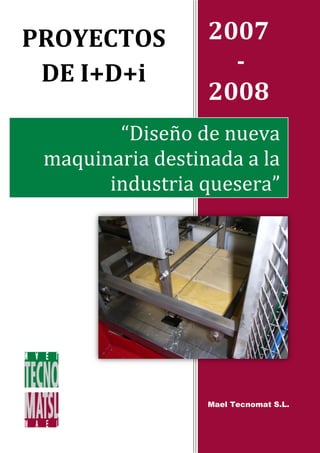 PROYECTOS         2007
 DE I+D+i           -
                  2008
        “Diseño de nueva
 maquinaria destinada a la
       industria quesera”




                  Mael Tecnomat S.L.
 