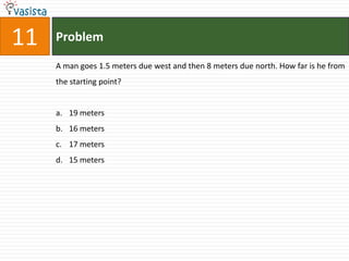 11   Problem

     A man goes 1.5 meters due west and then 8 meters due north. How far is he from
     the starting point?


     a. 19 meters
     b. 16 meters
     c. 17 meters
     d. 15 meters
 