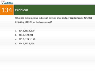 134   Problem

      What are the respective indices of literacy, price and per capita income for 2001-
      02 taking 1971-72 as the base period?


      a. 124.1,313.8,200
      b. 313.8, 124,201
      c. 313.8, 124.1,190
      d. 124.1,313.8,194
 