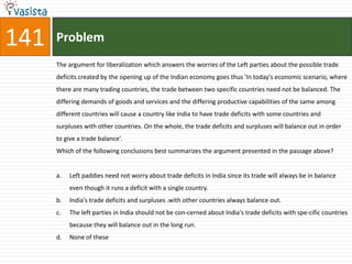141   Problem
      The argument for liberalization which answers the worries of the Left parties about the possible trade
      deficits created by the opening up of the Indian economy goes thus 'In today's economic scenario, where
      there are many trading countries, the trade between two specific countries need not be balanced. The
      differing demands of goods and services and the differing productive capabilities of the same among
      different countries will cause a country like India to have trade deficits with some countries and
      surpluses with other countries. On the whole, the trade deficits and surpluses will balance out in order
      to give a trade balance'.
      Which of the following conclusions best summarizes the argument presented in the passage above?


      a.   Left paddies need not worry about trade deficits in India since its trade will always be in balance
           even though it runs a deficit with a single country.
      b.   India's trade deficits and surpluses .with other countries always balance out.
      c.   The left parties in India should not be con-cerned about India's trade deficits with spe-cific countries
           because they will balance out in the long run.
      d.   None of these
 