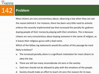 142   Problem

      Most citizens are very conscientious about, observing a law when they can see
      the reason behind it. For instance, there has been very little need to actively
      enforce the recently implemented law that increased the penalty for godmen
      duping people of their money by playing with their emotions. This is because
      citizens arc very conscientious about duping someone in the name of religion, as
      it leaves their religious gurus with a bad name.
      Which of the follow ing statements would the author of this passage be most
      likely to believe?
      a. The increased penalty alone is a significant motivation for most citizens to
          obey the law.
      b. There are still too many inconsiderate citi-zens in the society.
      c. God men should not be allowed to play with the emotions of the people.
      d. Society should make an effort to teach citi-zens the reasons for its laws.
 