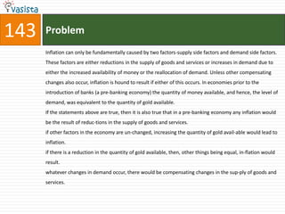 143   Problem
      Inflation can only be fundamentally caused by two factors-supply side factors and demand side factors.
      These factors are either reductions in the supply of goods and services or increases in demand due to
      either the increased availability of money or the reallocation of demand. Unless other compensating
      changes also occur, inflation is hound to result if either of this occurs. In economies prior to the
      introduction of banks (a pre-banking economy) the quantity of money available, and hence, the level of
      demand, was equivalent to the quantity of gold available.
      If the statements above are true, then it is also true that in a pre-banking economy any inflation would
      be the result of reduc-tions in the supply of goods and services.
      if other factors in the economy are un-changed, increasing the quantity of gold avail-able would lead to
      inflation.
      if there is a reduction in the quantity of gold available, then, other things being equal, in-flation would
      result.
      whatever changes in demand occur, there would be compensating changes in the sup-ply of goods and
      services.
 